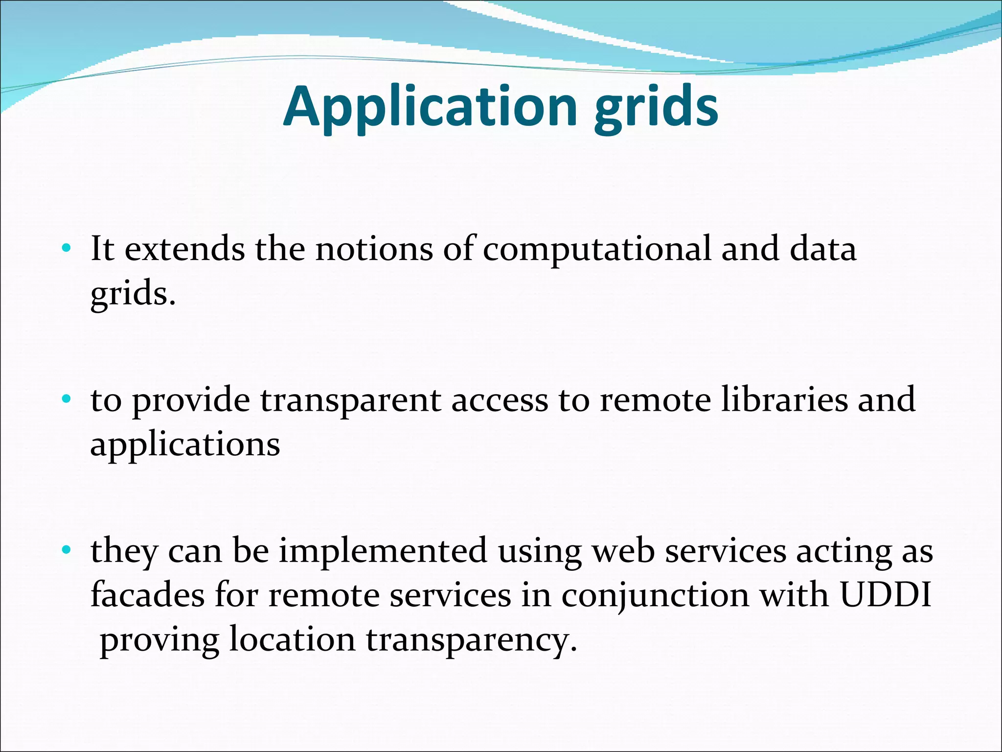 Application grids It extends the notions of computational and data grids. to provide transparent access to remote libraries and applications they can be implemented using web services acting as facades for remote services in conjunction with UDDI  proving location transparency. 