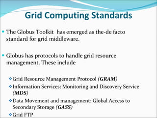 Grid Computing Standards The Globus Toolkit  has emerged as the-de facto standard for grid middleware. Globus has protocols to handle grid resource management. These include Grid Resource Management Protocol  ( GRAM ) Information Services: Monitoring and Discovery Service  ( MDS ) Data Movement and management: Global Access to Secondary Storage  ( GASS )  Grid FTP 