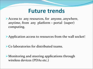 Future trends Access to  any resources, for  anyone, anywhere, anytime, from  any  platform – portal  (super) computing. Application access to resources from the wall socket! Co laboratories for distributed teams. Monitoring and steering applications through wireless devices (PDAs etc.) 