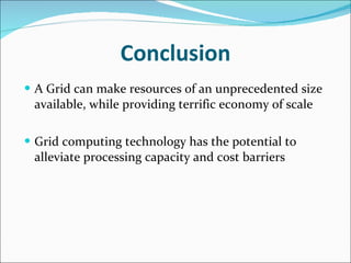 Conclusion A Grid can make resources of an unprecedented size available, while providing terrific economy of scale Grid computing technology has the potential to alleviate processing capacity and cost barriers  