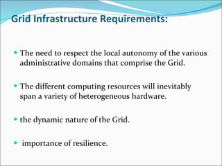 Grid Infrastructure Requirements: The need to respect the local autonomy of the various administrative domains that comprise the Grid. The different computing resources will inevitably span a variety of heterogeneous hardware. the dynamic nature of the Grid. importance of resilience. 