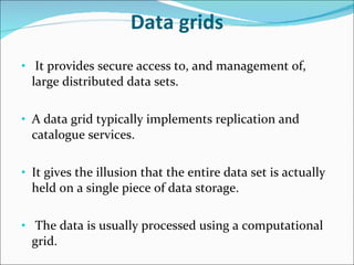Data grids It provides secure access to, and management of, large distributed data sets. A data grid typically implements replication and catalogue services. It gives the illusion that the entire data set is actually held on a single piece of data storage. The data is usually processed using a computational grid. 