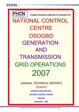 POWER HOLDING COMPANY OF NIGERIA PLC


NATIONAL CONTROL
      CENTRE
     OSOGBO
   GENERATION
       AND
  TRANSMISSION
 GRID OPERATIONS
                         2007
   (ANNUAL TECHNICAL REPORT)
                                ISSUED BY:
                       GENERAL MANAGER (S/O)

                    NATIONAL CONTROL CENTRE

                                    OSOGBO

                             FEBRUARY, 2008.


 Generation and Transmission Grid Operations-2007-National Control Centre, Osogbo
 