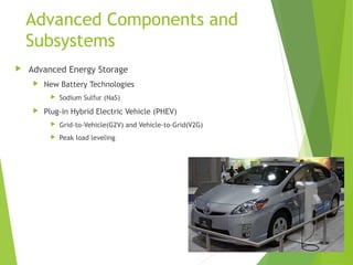 Advanced Components and
Subsystems
 Advanced Energy Storage
 New Battery Technologies
 Sodium Sulfur (NaS)
 Plug-in Hybrid Electric Vehicle (PHEV)
 Grid-to-Vehicle(G2V) and Vehicle-to-Grid(V2G)
 Peak load leveling
 