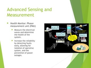Advanced Sensing and
Measurement
 Health Monitor: Phasor
measurement unit (PMU)
 Measure the electrical
waves and determine
the health of the
system.
 Increase the reliability
by detecting faults
early, allowing for
isolation of operative
system, and the
prevention of power
outages.
 