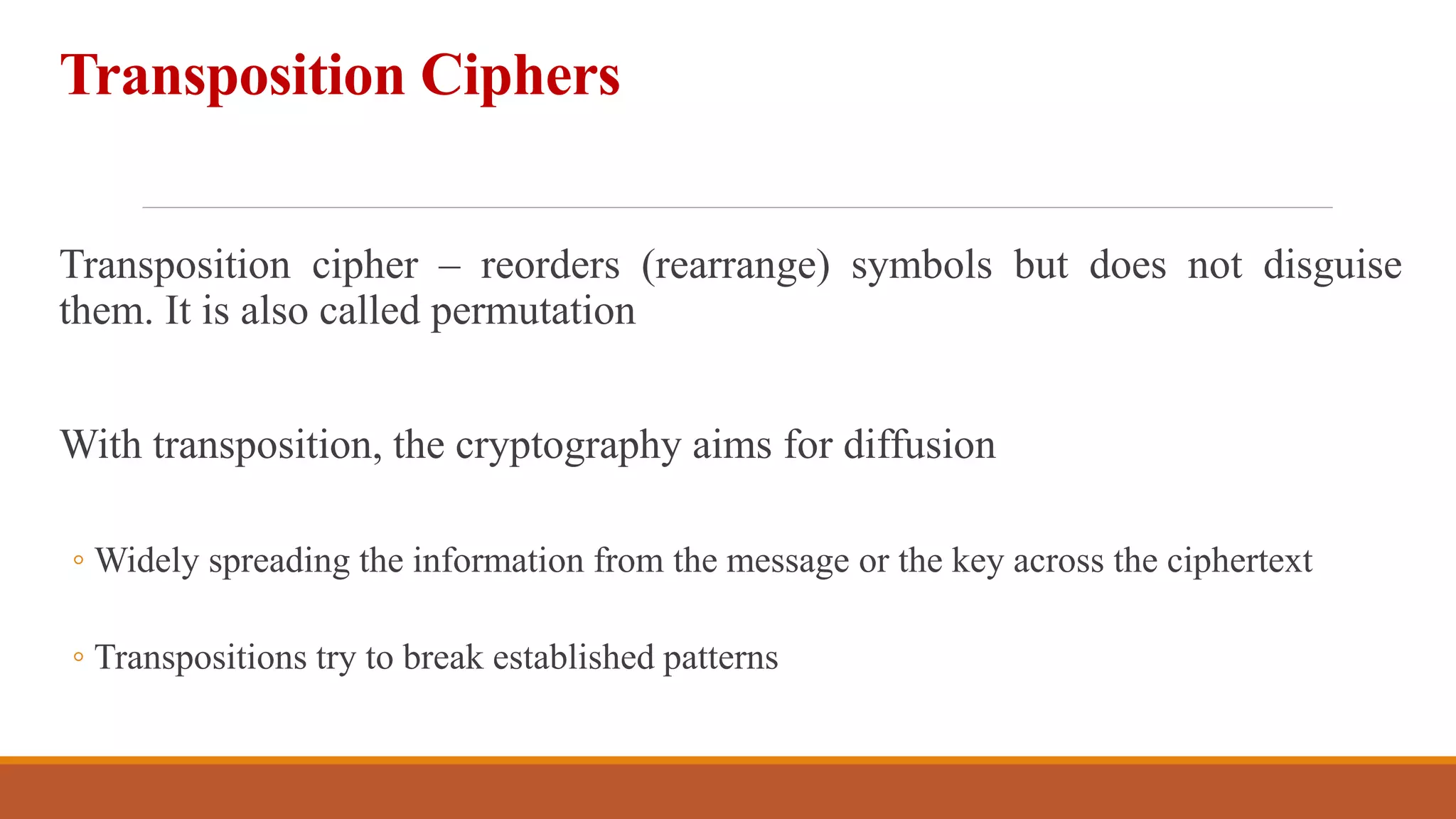 Transposition Ciphers
Transposition cipher – reorders (rearrange) symbols but does not disguise
them. It is also called permutation
With transposition, the cryptography aims for diffusion
◦ Widely spreading the information from the message or the key across the ciphertext
◦ Transpositions try to break established patterns
2
 