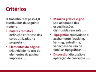 Critérios
O trabalho tem peso 4,0
distribuídos da seguinte
maneira:
• Paleta cromática:
definição criteriosa das
cores utilizadas na
proposta [0,5]
• Elementos da página:
criatividade no uso de
elementos da página
impressa [1,0]
• Mancha gráfica e grid:
uso adequado das
especificações
distribuídas em sala [1,0]
• Tipografia: criatividade e
acabamento (tracking,
kerning, entrelinha,
variações) no uso de
famílias tipográficas [1,0]
• Discussão: discussão e
aplicação de conceitos [0,5]
 