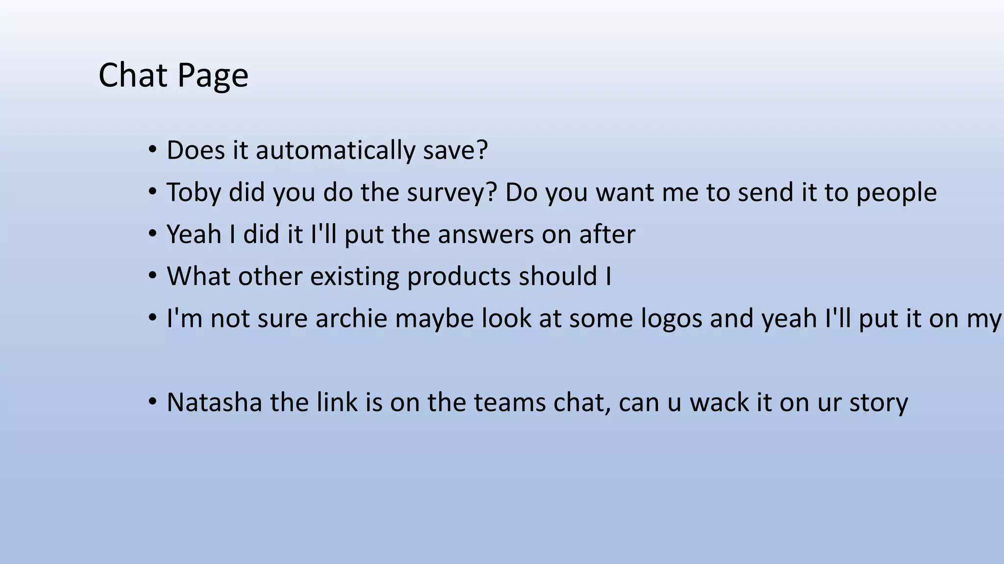 • Does it automatically save?
• Toby did you do the survey? Do you want me to send it to people
• Yeah I did it I'll put the answers on after
• What other existing products should I
• I'm not sure archie maybe look at some logos and yeah I'll put it on my
• Natasha the link is on the teams chat, can u wack it on ur story
Chat Page
 