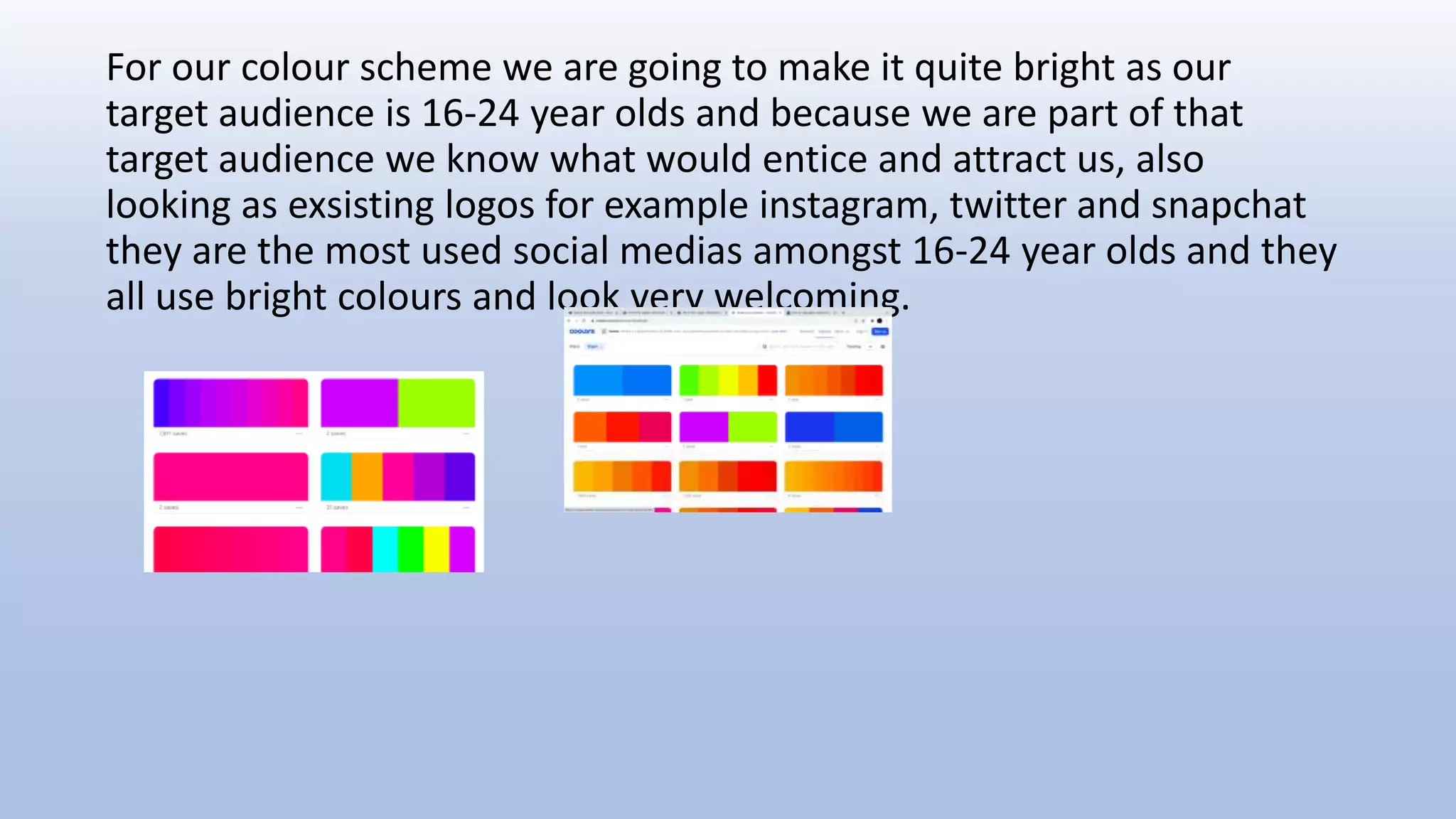 For our colour scheme we are going to make it quite bright as our
target audience is 16-24 year olds and because we are part of that
target audience we know what would entice and attract us, also
looking as exsisting logos for example instagram, twitter and snapchat
they are the most used social medias amongst 16-24 year olds and they
all use bright colours and look very welcoming.
 