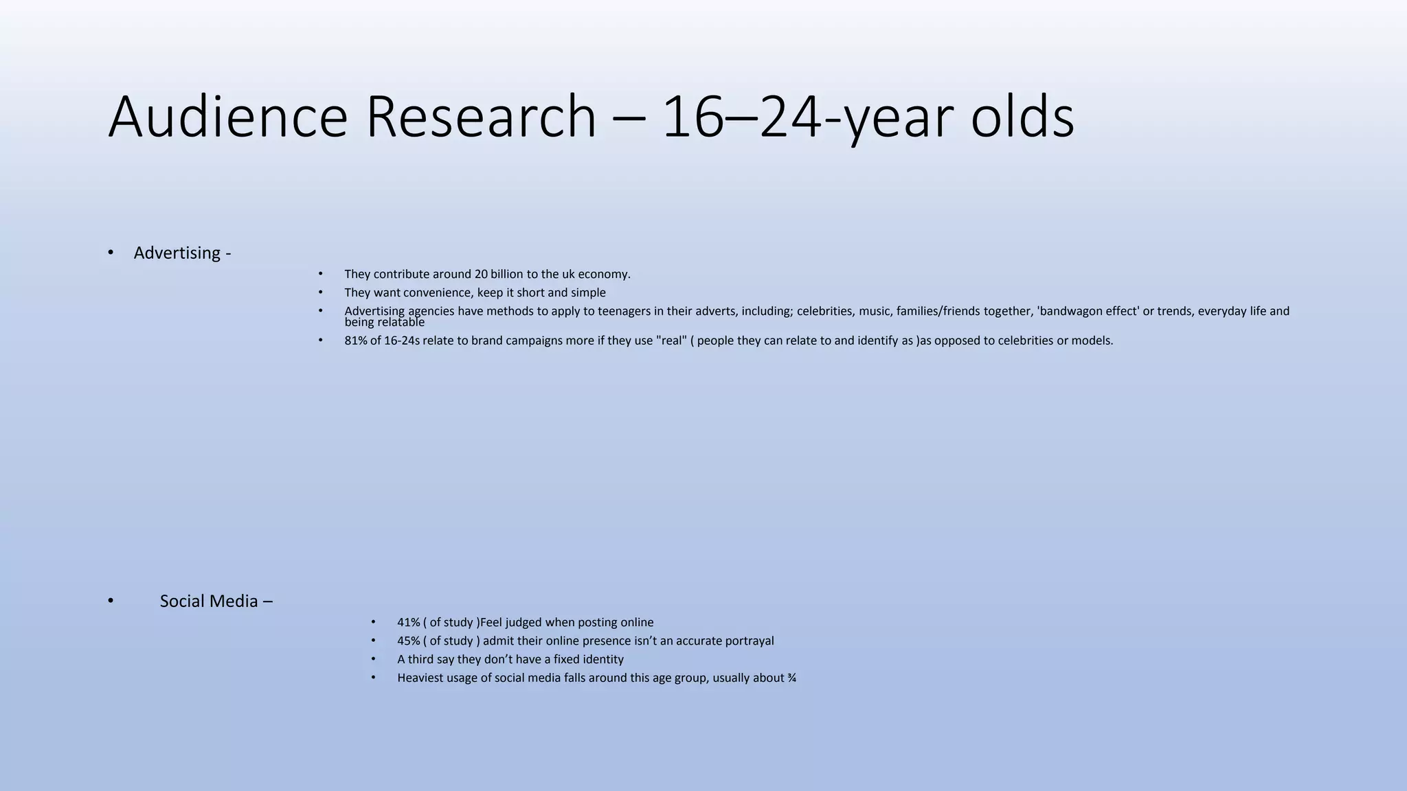 Audience Research – 16–24-year olds
• Advertising -
• They contribute around 20 billion to the uk economy.
• They want convenience, keep it short and simple
• Advertising agencies have methods to apply to teenagers in their adverts, including; celebrities, music, families/friends together, 'bandwagon effect' or trends, everyday life and
being relatable
• 81% of 16-24s relate to brand campaigns more if they use "real" ( people they can relate to and identify as )as opposed to celebrities or models.
• Social Media –
• 41% ( of study )Feel judged when posting online
• 45% ( of study ) admit their online presence isn’t an accurate portrayal
• A third say they don’t have a fixed identity
• Heaviest usage of social media falls around this age group, usually about ¾
 