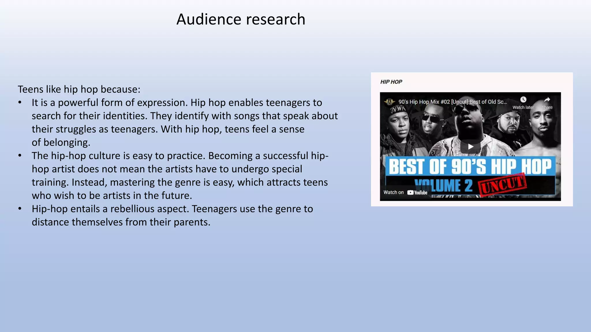 Teens like hip hop because:
• It is a powerful form of expression. Hip hop enables teenagers to
search for their identities. They identify with songs that speak about
their struggles as teenagers. With hip hop, teens feel a sense
of belonging.
• The hip-hop culture is easy to practice. Becoming a successful hip-
hop artist does not mean the artists have to undergo special
training. Instead, mastering the genre is easy, which attracts teens
who wish to be artists in the future.
• Hip-hop entails a rebellious aspect. Teenagers use the genre to
distance themselves from their parents.
Audience research
 