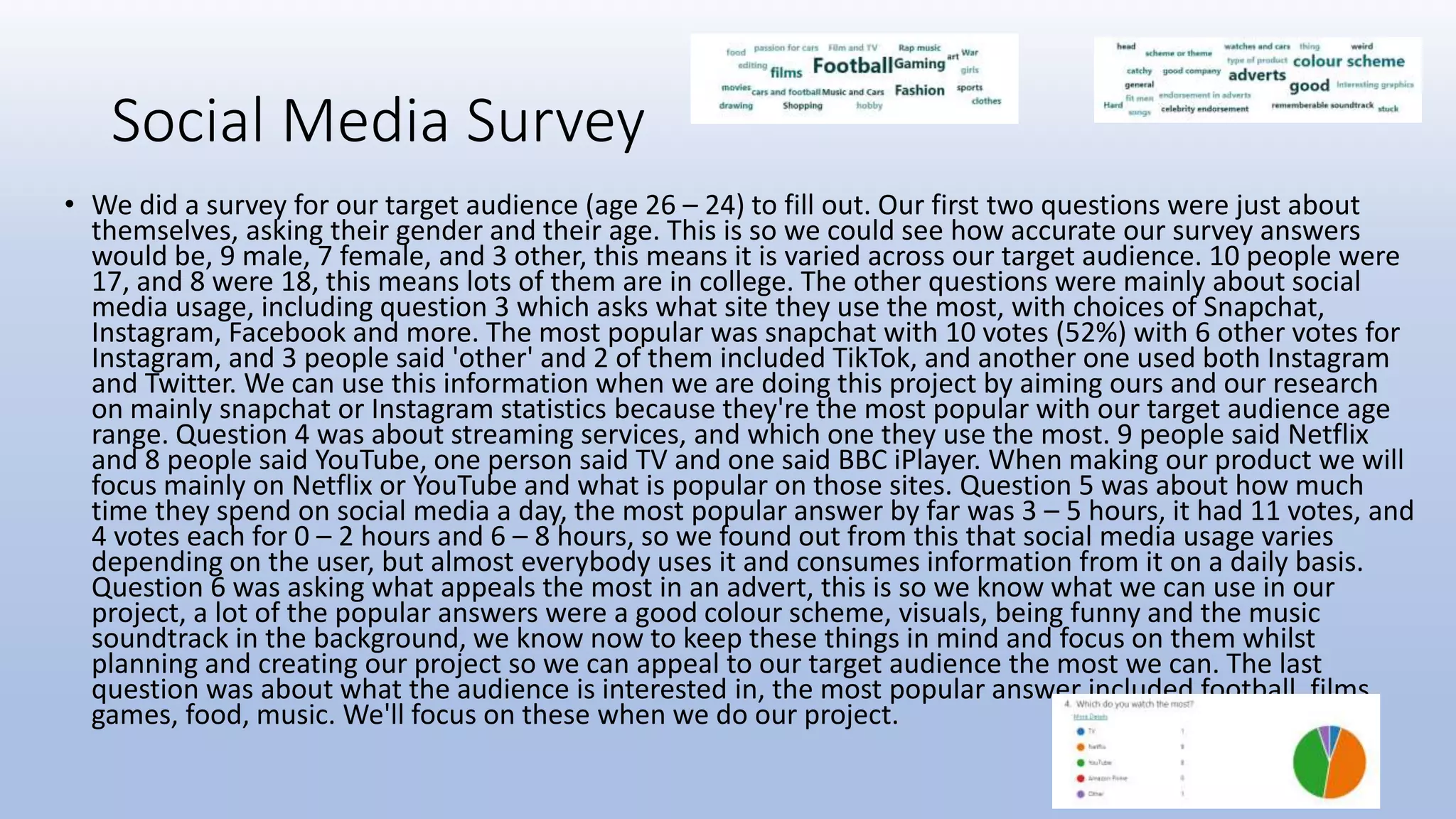 Social Media Survey
• We did a survey for our target audience (age 26 – 24) to fill out. Our first two questions were just about
themselves, asking their gender and their age. This is so we could see how accurate our survey answers
would be, 9 male, 7 female, and 3 other, this means it is varied across our target audience. 10 people were
17, and 8 were 18, this means lots of them are in college. The other questions were mainly about social
media usage, including question 3 which asks what site they use the most, with choices of Snapchat,
Instagram, Facebook and more. The most popular was snapchat with 10 votes (52%) with 6 other votes for
Instagram, and 3 people said 'other' and 2 of them included TikTok, and another one used both Instagram
and Twitter. We can use this information when we are doing this project by aiming ours and our research
on mainly snapchat or Instagram statistics because they're the most popular with our target audience age
range. Question 4 was about streaming services, and which one they use the most. 9 people said Netflix
and 8 people said YouTube, one person said TV and one said BBC iPlayer. When making our product we will
focus mainly on Netflix or YouTube and what is popular on those sites. Question 5 was about how much
time they spend on social media a day, the most popular answer by far was 3 – 5 hours, it had 11 votes, and
4 votes each for 0 – 2 hours and 6 – 8 hours, so we found out from this that social media usage varies
depending on the user, but almost everybody uses it and consumes information from it on a daily basis.
Question 6 was asking what appeals the most in an advert, this is so we know what we can use in our
project, a lot of the popular answers were a good colour scheme, visuals, being funny and the music
soundtrack in the background, we know now to keep these things in mind and focus on them whilst
planning and creating our project so we can appeal to our target audience the most we can. The last
question was about what the audience is interested in, the most popular answer included football, films,
games, food, music. We'll focus on these when we do our project.
 