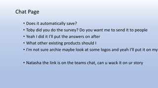 • Does it automatically save?
• Toby did you do the survey? Do you want me to send it to people
• Yeah I did it I'll put the answers on after
• What other existing products should I
• I'm not sure archie maybe look at some logos and yeah I'll put it on my
• Natasha the link is on the teams chat, can u wack it on ur story
Chat Page
 