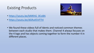 Existing Products
• https://youtu.be/bMKhG_0CoBA
• https://youtu.be/dGRuK5VFThI
• We found these videos full of Idents and noticed common themes
between each studio that makes them. Channel 4 always focuses on
the 4 logo and has objects coming together to form the number 4 in
different places.
 