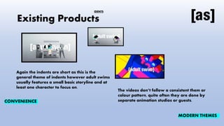 Existing Products
Again the indents are short as this is the
general theme of indents however adult swims
usually features a small basic storyline and at
least one character to focus on.
The videos don’t follow a consistent them or
colour pattern, quite often they are done by
separate animation studios or guests.
CONVENIENCE
MODERN THEMES
IDENTS
 