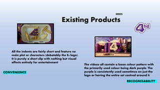 Existing Products
All the indents are fairly short and feature no
main plot or characters (debatably the E4 logo).
It is purely a short clip with nothing but visual
effects entirely for entertainment
The videos all contain a loose colour pattern with
the primarily used colour being dark purple. The
purple is consistently used sometimes on just the
logo or having the entire set centred around it.
CONVENIENCE
RECOGNISABILITY
IDENTS
 