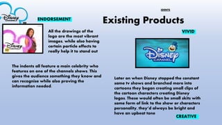 Existing Products
The indents all feature a main celebrity who
features on one of the channels shows. This
gives the audience something they know and
can recognise while also proving the
information needed.
All the drawings of the
logo are the most vibrant
images, while also having
certain particle effects to
really help it to stand out
ENDORSEMENT
CREATIVE
Later on when Disney stopped the constant
same tv shows and branched more into
cartoons they began creating small clips of
the cartoon characters creating Disney
logos. These would often be small skits with
some form of link to the show or characters
personality, they’d always be bright and
have an upbeat tone
VIVID
IDENTS
 