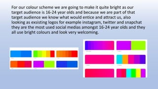 For our colour scheme we are going to make it quite bright as our
target audience is 16-24 year olds and because we are part of that
target audience we know what would entice and attract us, also
looking as exsisting logos for example instagram, twitter and snapchat
they are the most used social medias amongst 16-24 year olds and they
all use bright colours and look very welcoming.
 
