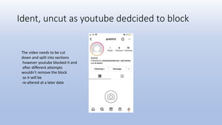 Ident, uncut as youtube dedcided to block
The video needs to be cut
down and split into sections
however youtube blocked it and
after different attempts
wouldn’t remove the block
so it will be
re-altered at a later date
 