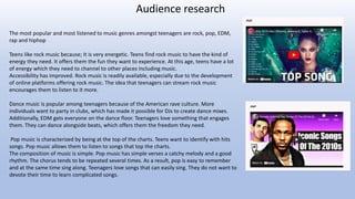 Audience research
The most popular and most listened to music genres amongst teenagers are rock, pop, EDM,
rap and hiphop
Teens like rock music because; It is very energetic. Teens find rock music to have the kind of
energy they need. It offers them the fun they want to experience. At this age, teens have a lot
of energy which they need to channel to other places including music.
Accessibility has improved. Rock music is readily available, especially due to the development
of online platforms offering rock music. The idea that teenagers can stream rock music
encourages them to listen to it more.
Dance music is popular among teenagers because of the American rave culture. More
individuals want to party in clubs, which has made it possible for DJs to create dance mixes.
Additionally, EDM gets everyone on the dance floor. Teenagers love something that engages
them. They can dance alongside beats, which offers them the freedom they need.
Pop music is characterized by being at the top of the charts. Teens want to identify with hits
songs. Pop music allows them to listen to songs that top the charts.
The composition of music is simple. Pop music has simple verses a catchy melody and a good
rhythm. The chorus tends to be repeated several times. As a result, pop is easy to remember
and at the same time sing along. Teenagers love songs that can easily sing. They do not want to
devote their time to learn complicated songs.
 