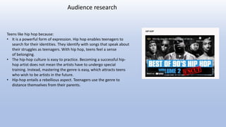 Teens like hip hop because:
• It is a powerful form of expression. Hip hop enables teenagers to
search for their identities. They identify with songs that speak about
their struggles as teenagers. With hip hop, teens feel a sense
of belonging.
• The hip-hop culture is easy to practice. Becoming a successful hip-
hop artist does not mean the artists have to undergo special
training. Instead, mastering the genre is easy, which attracts teens
who wish to be artists in the future.
• Hip-hop entails a rebellious aspect. Teenagers use the genre to
distance themselves from their parents.
Audience research
 
