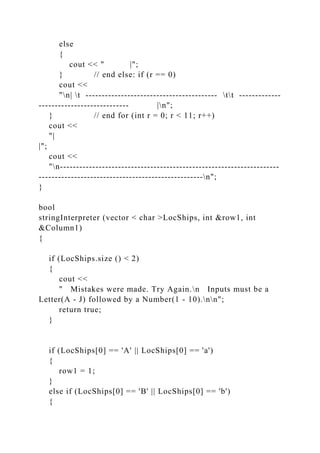 else
{
cout << " |";
} // end else: if (r == 0)
cout <<
"n| t ----------------------------------------- tt -------------
---------------------------- |n";
} // end for (int r = 0; r < 11; r++)
cout <<
"|
|";
cout <<
"n--------------------------------------------------------------------
---------------------------------------------------n";
}
bool
stringInterpreter (vector < char >LocShips, int &row1, int
&Column1)
{
if (LocShips.size () < 2)
{
cout <<
" Mistakes were made. Try Again.n Inputs must be a
Letter(A - J) followed by a Number(1 - 10).nn";
return true;
}
if (LocShips[0] == 'A' || LocShips[0] == 'a')
{
row1 = 1;
}
else if (LocShips[0] == 'B' || LocShips[0] == 'b')
{
 