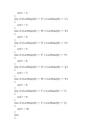 row1 = 2;
}
else if (LocShips[0] == 'C' || LocShips[0] == 'c')
{
row1 = 3;
}
else if (LocShips[0] == 'D' || LocShips[0] == 'd')
{
row1 = 4;
}
else if (LocShips[0] == 'E' || LocShips[0] == 'e')
{
row1 = 5;
}
else if (LocShips[0] == 'F' || LocShips[0] == 'f')
{
row1 = 6;
}
else if (LocShips[0] == 'G' || LocShips[0] == 'g')
{
row1 = 7;
}
else if (LocShips[0] == 'H' || LocShips[0] == 'h')
{
row1 = 8;
}
else if (LocShips[0] == 'I' || LocShips[0] == 'i')
{
row1 = 9;
}
else if (LocShips[0] == 'J' || LocShips[0] == 'j')
{
row1 = 10;
}
else
{
 