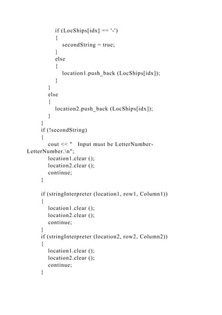if (LocShips[idx] == '-')
{
secondString = true;
}
else
{
location1.push_back (LocShips[idx]);
}
}
else
{
location2.push_back (LocShips[idx]);
}
}
if (!secondString)
{
cout << " Input must be LetterNumber-
LetterNumber.n";
location1.clear ();
location2.clear ();
continue;
}
if (stringInterpreter (location1, row1, Column1))
{
location1.clear ();
location2.clear ();
continue;
}
if (stringInterpreter (location2, row2, Column2))
{
location1.clear ();
location2.clear ();
continue;
}
 