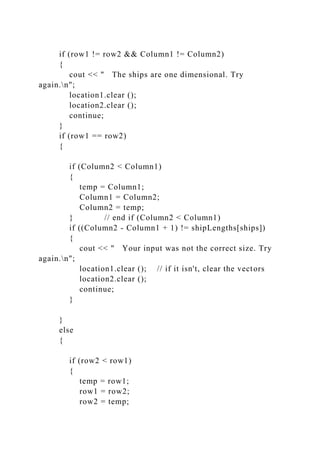if (row1 != row2 && Column1 != Column2)
{
cout << " The ships are one dimensional. Try
again.n";
location1.clear ();
location2.clear ();
continue;
}
if (row1 == row2)
{
if (Column2 < Column1)
{
temp = Column1;
Column1 = Column2;
Column2 = temp;
} // end if (Column2 < Column1)
if ((Column2 - Column1 + 1) != shipLengths[ships])
{
cout << " Your input was not the correct size. Try
again.n";
location1.clear (); // if it isn't, clear the vectors
location2.clear ();
continue;
}
}
else
{
if (row2 < row1)
{
temp = row1;
row1 = row2;
row2 = temp;
 