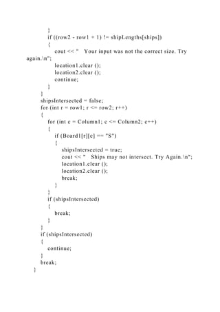 }
if ((row2 - row1 + 1) != shipLengths[ships])
{
cout << " Your input was not the correct size. Try
again.n";
location1.clear ();
location2.clear ();
continue;
}
}
shipsIntersected = false;
for (int r = row1; r <= row2; r++)
{
for (int c = Column1; c <= Column2; c++)
{
if (Board1[r][c] == "S")
{
shipsIntersected = true;
cout << " Ships may not intersect. Try Again.n";
location1.clear ();
location2.clear ();
break;
}
}
if (shipsIntersected)
{
break;
}
}
if (shipsIntersected)
{
continue;
}
break;
}
 