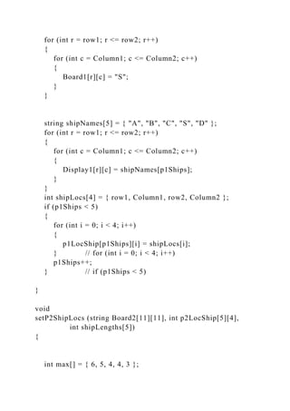 for (int r = row1; r <= row2; r++)
{
for (int c = Column1; c <= Column2; c++)
{
Board1[r][c] = "S";
}
}
string shipNames[5] = { "A", "B", "C", "S", "D" };
for (int r = row1; r <= row2; r++)
{
for (int c = Column1; c <= Column2; c++)
{
Display1[r][c] = shipNames[p1Ships];
}
}
int shipLocs[4] = { row1, Column1, row2, Column2 };
if (p1Ships < 5)
{
for (int i = 0; i < 4; i++)
{
p1LocShip[p1Ships][i] = shipLocs[i];
} // for (int i = 0; i < 4; i++)
p1Ships++;
} // if (p1Ships < 5)
}
void
setP2ShipLocs (string Board2[11][11], int p2LocShip[5][4],
int shipLengths[5])
{
int max[] = { 6, 5, 4, 4, 3 };
 