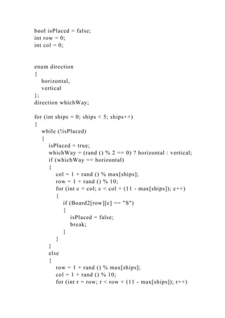 bool isPlaced = false;
int row = 0;
int col = 0;
enum direction
{
horizontal,
vertical
};
direction whichWay;
for (int ships = 0; ships < 5; ships++)
{
while (!isPlaced)
{
isPlaced = true;
whichWay = (rand () % 2 == 0) ? horizontal : vertical;
if (whichWay == horizontal)
{
col = 1 + rand () % max[ships];
row = 1 + rand () % 10;
for (int c = col; c < col + (11 - max[ships]); c++)
{
if (Board2[row][c] == "S")
{
isPlaced = false;
break;
}
}
}
else
{
row = 1 + rand () % max[ships];
col = 1 + rand () % 10;
for (int r = row; r < row + (11 - max[ships]); r++)
 