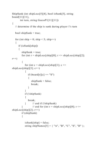 ShipSunk (int shipLocs[5][4], bool isSunk[5], string
board[11][11],
int turn, string GuessP1[11][11])
{
// determine if the ship is sunk during player 1's turn
bool shipSunk = true;
for (int ship = 0; ship < 5; ship++)
{
if (isSunk[ship])
{
shipSunk = true;
for (int r = shipLocs[ship][0]; r <= shipLocs[ship][2];
r++)
{
for (int c = shipLocs[ship][1]; c <=
shipLocs[ship][3]; c++)
{
if (board[r][c] == "S")
{
shipSunk = false;
break;
}
}
if (!shipSunk)
{
break;
} // end if (!shipSunk)
} // end for (int r = shipLocs[ship][0]; r <=
shipLocs[ship][2]; r++)
if (shipSunk)
{
isSunk[ship] = false;
string shipNames[5] = { "A", "B", "C", "S", "D" };
 