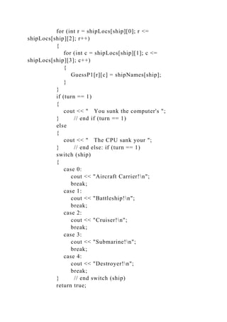 for (int r = shipLocs[ship][0]; r <=
shipLocs[ship][2]; r++)
{
for (int c = shipLocs[ship][1]; c <=
shipLocs[ship][3]; c++)
{
GuessP1[r][c] = shipNames[ship];
}
}
if (turn == 1)
{
cout << " You sunk the computer's ";
} // end if (turn == 1)
else
{
cout << " The CPU sank your ";
} // end else: if (turn == 1)
switch (ship)
{
case 0:
cout << "Aircraft Carrier!n";
break;
case 1:
cout << "Battleship!n";
break;
case 2:
cout << "Cruiser!n";
break;
case 3:
cout << "Submarine!n";
break;
case 4:
cout << "Destroyer!n";
break;
} // end switch (ship)
return true;
 