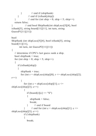 } // end if (shipSunk)
} // end if (isSunk[ship])
} // end for (int ship = 0; ship < 5; ship++)
return false;
} // end bool ShipSunk(int shipLocs[5][4], bool
isSunk[5], string board[11][11], int turn, string
GuessP1[11][11])
bool
ShipSunk (int shipLocs[5][4], bool isSunk[5], string
board[11][11],
int turn, int GuessP2[11][11])
{
// determine if CPU's last guess sunk a ship.
bool shipSunk = true;
for (int ship = 0; ship < 5; ship++)
{
if (isSunk[ship])
{
shipSunk = true;
for (int r = shipLocs[ship][0]; r <= shipLocs[ship][2];
r++)
{
for (int c = shipLocs[ship][1]; c <=
shipLocs[ship][3]; c++)
{
if (board[r][c] == "S")
{
shipSunk = false;
break;
} // end if board
} // end for (int c = shipLocs[ship][1]; c <=
shipLocs[ship][3]; c++)
if (!shipSunk)
{
break;
 