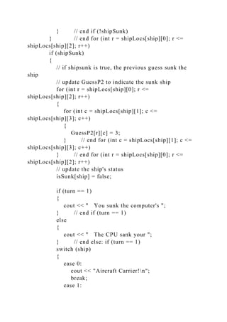 } // end if (!shipSunk)
} // end for (int r = shipLocs[ship][0]; r <=
shipLocs[ship][2]; r++)
if (shipSunk)
{
// if shipsunk is true, the previous guess sunk the
ship
// update GuessP2 to indicate the sunk ship
for (int r = shipLocs[ship][0]; r <=
shipLocs[ship][2]; r++)
{
for (int c = shipLocs[ship][1]; c <=
shipLocs[ship][3]; c++)
{
GuessP2[r][c] = 3;
} // end for (int c = shipLocs[ship][1]; c <=
shipLocs[ship][3]; c++)
} // end for (int r = shipLocs[ship][0]; r <=
shipLocs[ship][2]; r++)
// update the ship's status
isSunk[ship] = false;
if (turn == 1)
{
cout << " You sunk the computer's ";
} // end if (turn == 1)
else
{
cout << " The CPU sank your ";
} // end else: if (turn == 1)
switch (ship)
{
case 0:
cout << "Aircraft Carrier!n";
break;
case 1:
 