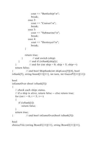 cout << "Battleship!n";
break;
case 2:
cout << "Cruiser!n";
break;
case 3:
cout << "Submarine!n";
break;
case 4:
cout << "Destroyer!n";
break;
}
return true;
} // end switch (ship)
} // end if (isSunk[ship]){
} // end for (int ship = 0; ship < 5; ship++)
return false;
} // end bool ShipSunk(int shipLocs[5][4], bool
isSunk[5], string board[11][11], int turn, int GuessP2[11][11])
bool
isGameOver (bool isSunk[5])
{
// check each ships status.
// if a ship is alive, return false -- else return true;
for (int i = 0; i < 5; i++)
{
if (isSunk[i])
return false;
}
return true;
} // end bool isGameOver(bool isSunk[5])
bool
chooseTile (string Board1[11][11], string Board2[11][11],
 