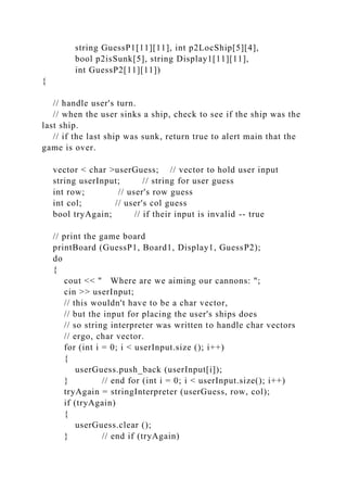 string GuessP1[11][11], int p2LocShip[5][4],
bool p2isSunk[5], string Display1[11][11],
int GuessP2[11][11])
{
// handle user's turn.
// when the user sinks a ship, check to see if the ship was the
last ship.
// if the last ship was sunk, return true to alert main that the
game is over.
vector < char >userGuess; // vector to hold user input
string userInput; // string for user guess
int row; // user's row guess
int col; // user's col guess
bool tryAgain; // if their input is invalid -- true
// print the game board
printBoard (GuessP1, Board1, Display1, GuessP2);
do
{
cout << " Where are we aiming our cannons: ";
cin >> userInput;
// this wouldn't have to be a char vector,
// but the input for placing the user's ships does
// so string interpreter was written to handle char vectors
// ergo, char vector.
for (int i = 0; i < userInput.size (); i++)
{
userGuess.push_back (userInput[i]);
} // end for (int i = 0; i < userInput.size(); i++)
tryAgain = stringInterpreter (userGuess, row, col);
if (tryAgain)
{
userGuess.clear ();
} // end if (tryAgain)
 