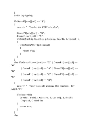 }
while (tryAgain);
if (Board2[row][col] == "S")
{
cout << " You hit the CPU's ship!n";
GuessP1[row][col] = "X";
Board2[row][col] = "X";
if (ShipSunk (p2LocShip, p2isSunk, Board2, 1, GuessP1))
{
if (isGameOver (p2isSunk))
{
return true;
}
}
}
else if (GuessP1[row][col] == "X" || GuessP1[row][col] ==
"O"
|| GuessP1[row][col] == "A" || GuessP1[row][col] ==
"B"
|| GuessP1[row][col] == "C" || GuessP1[row][col] ==
"S"
|| GuessP1[row][col] == "D")
{
cout << " You've already guessed this location. Try
Again.n";
if (chooseTile
(Board1, Board2, GuessP1, p2LocShip, p2isSunk,
Display1, GuessP2))
{
return true;
}
}
else
 