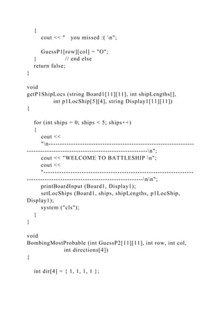 {
cout << " you missed :( n";
GuessP1[row][col] = "O";
} // end else
return false;
}
void
getP1ShipLocs (string Board1[11][11], int shipLengths[],
int p1LocShip[5][4], string Display1[11][11])
{
for (int ships = 0; ships < 5; ships++)
{
cout <<
"n-----------------------------------------------------------------
------------------------------------------------------n";
cout << "WELCOME TO BATTLESHIP n";
cout <<
"-------------------------------------------------------------------
----------------------------------------------------nn";
printBoardInput (Board1, Display1);
setLocShips (Board1, ships, shipLengths, p1LocShip,
Display1);
system ("cls");
}
}
void
BombingMostProbable (int GuessP2[11][11], int row, int col,
int directions[4])
{
int dir[4] = { 1, 1, 1, 1 };
 