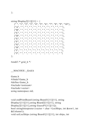 };
string Display2[11][11] = {
{" ", "1", "2", "3", "4", "5", "6", "7", "8", "9", "10"},
{"A", " ", " ", " ", " ", " ", " ", " ", " ", " ", " "},
{"B", " ", " ", " ", " ", " ", " ", " ", " ", " ", " "},
{"C", " ", " ", " ", " ", " ", " ", " ", " ", " ", " "},
{"D", " ", " ", " ", " ", " ", " ", " ", " ", " ", " "},
{"E", " ", " ", " ", " ", " ", " ", " ", " ", " ", " "},
{"F", " ", " ", " ", " ", " ", " ", " ", " ", " ", " "},
{"G", " ", " ", " ", " ", " ", " ", " ", " ", " ", " "},
{"H", " ", " ", " ", " ", " ", " ", " ", " ", " ", " "},
{"I", " ", " ", " ", " ", " ", " ", " ", " ", " ", " "},
{"J", " ", " ", " ", " ", " ", " ", " ", " ", " ", " "}
};
#endif /* grid_h */
__MACOSX/._Grid.h
Game.h
#ifndef Game_h
#define Game_h
#include<iostream>
#include<vector>
using namespace std;
void endPrintBoard (string Board1[11][11], string
Display1[11][11],string Board2[11][11], string
Display2[11][11],string GuessP1[11][11]);
bool stringInterpreter (vector < char >LocShips, int &row1, int
&Column1);
void setLocShips (string Board1[11][11], int ships, int
 