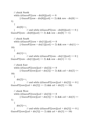 // check North
while ((GuessP2[row - dir[0]][col] == 0
|| GuessP2[row - dir[0]][col] == 2) && row - dir[0] >=
1)
{
dir[0]++;
} // end while ((GuessP2[row - dir[0]][col] == 0 ||
GuessP2[row - dir[0]][col] == 2) && row - dir[0] >= 1)
// check South
while ((GuessP2[row + dir[1]][col] == 0
|| GuessP2[row + dir[1]][col] == 2) && row + dir[1] <=
10)
{
dir[1]++;
} // end while ((GuessP2[row - dir[1]][col] == 0 ||
GuessP2[row - dir[1]][col] == 2) && row - dir[1] >= 1)
// check East
while ((GuessP2[row][col + dir[2]] == 0
|| GuessP2[row][col + dir[2]] == 2) && col + dir[2] <=
10)
{
dir[2]++;
} // end while ((GuessP2[row][col + dir[2]] == 0 ||
GuessP2[row][col + dir[2]] == 2) && col + dir[2] <= 10)
// check West
while ((GuessP2[row][col + dir[3]] == 0
|| GuessP2[row][col + dir[3]] == 2) && col + dir[3] >=
1)
{
dir[3]++;
} // end while ((GuessP2[row][col + dir[3]] == 0 ||
GuessP2[row][col + dir[3]] == 2) && col + dir[3] <= 10)
 