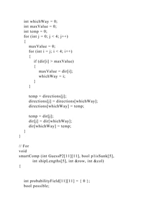 int whichWay = 0;
int maxValue = 0;
int temp = 0;
for (int j = 0; j < 4; j++)
{
maxValue = 0;
for (int i = j; i < 4; i++)
{
if (dir[i] > maxValue)
{
maxValue = dir[i];
whichWay = i;
}
}
temp = directions[j];
directions[j] = directions[whichWay];
directions[whichWay] = temp;
temp = dir[j];
dir[j] = dir[whichWay];
dir[whichWay] = temp;
}
}
// For
void
smartComp (int GuessP2[11][11], bool p1isSunk[5],
int shipLengths[5], int &row, int &col)
{
int probabilityField[11][11] = { 0 };
bool possible;
 
