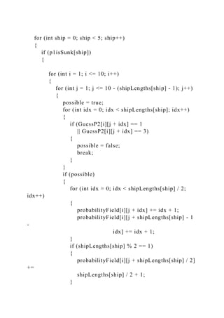 for (int ship = 0; ship < 5; ship++)
{
if (p1isSunk[ship])
{
for (int i = 1; i <= 10; i++)
{
for (int j = 1; j <= 10 - (shipLengths[ship] - 1); j++)
{
possible = true;
for (int idx = 0; idx < shipLengths[ship]; idx++)
{
if (GuessP2[i][j + idx] == 1
|| GuessP2[i][j + idx] == 3)
{
possible = false;
break;
}
}
if (possible)
{
for (int idx = 0; idx < shipLengths[ship] / 2;
idx++)
{
probabilityField[i][j + idx] += idx + 1;
probabilityField[i][j + shipLengths[ship] - 1
-
idx] += idx + 1;
}
if (shipLengths[ship] % 2 == 1)
{
probabilityField[i][j + shipLengths[ship] / 2]
+=
shipLengths[ship] / 2 + 1;
}
 