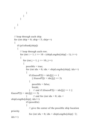 }
}
}
}
}
// loop through each ship.
for (int ship = 0; ship < 5; ship++)
{
if (p1isSunk[ship])
{
// loop through each row.
for (int i = 1; i <= 10 - (shipLengths[ship] - 1); i++)
{
for (int j = 1; j <= 10; j++)
{
possible = true;
for (int idx = 0; idx < shipLengths[ship]; idx++)
{
if (GuessP2[i + idx][j] == 1
|| GuessP2[i + idx][j] == 3)
{
possible = false;
break;
} // end if (GuessP2[i + idx][j] == 1 ||
GuessP2[i + idx][j] == 3)
} // end for (int idx = 0; idx <
shipLengths[ship]; idx++)
if (possible)
{
// give the center of the possible ship location
priority
for (int idx = 0; idx < shipLengths[ship] / 2;
idx++)
 