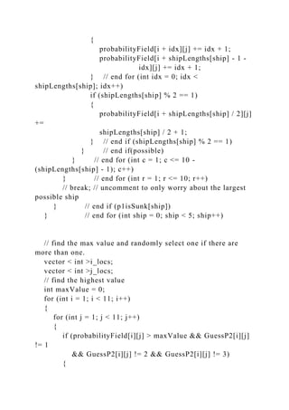 {
probabilityField[i + idx][j] += idx + 1;
probabilityField[i + shipLengths[ship] - 1 -
idx][j] += idx + 1;
} // end for (int idx = 0; idx <
shipLengths[ship]; idx++)
if (shipLengths[ship] % 2 == 1)
{
probabilityField[i + shipLengths[ship] / 2][j]
+=
shipLengths[ship] / 2 + 1;
} // end if (shipLengths[ship] % 2 == 1)
} // end if(possible)
} // end for (int c = 1; c <= 10 -
(shipLengths[ship] - 1); c++)
} // end for (int r = 1; r <= 10; r++)
// break; // uncomment to only worry about the largest
possible ship
} // end if (p1isSunk[ship])
} // end for (int ship = 0; ship < 5; ship++)
// find the max value and randomly select one if there are
more than one.
vector < int >i_locs;
vector < int >j_locs;
// find the highest value
int maxValue = 0;
for (int i = 1; i < 11; i++)
{
for (int j = 1; j < 11; j++)
{
if (probabilityField[i][j] > maxValue && GuessP2[i][j]
!= 1
&& GuessP2[i][j] != 2 && GuessP2[i][j] != 3)
{
 