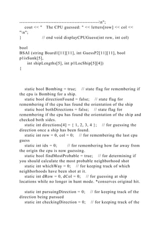 -------------------------------------------------n";
cout << " The CPU guessed: " << letters[row] << col <<
"n";
} // end void displayCPUGuess(int row, int col)
bool
BSAI (string Board1[11][11], int GuessP2[11][11], bool
p1isSunk[5],
int shipLengths[5], int p1LocShip[5][4])
{
static bool Bombing = true; // state flag for remembering if
the cpu is Bombing for a ship.
static bool directionFound = false; // state flag for
remembering if the cpu has found the orientation of the ship
static bool bothDirections = false; // state flag for
remembering if the cpu has found the orientation of the ship and
checked both sides.
static int directions[4] = { 1, 2, 3, 4 }; // for guessing the
direction once a ship has been found.
static int row = 0, col = 0; // for remembering the last cpu
guess
static int idx = 0; // for remembering how far away from
the origin the cpu is now guessing.
static bool findMostProbable = true; // for determining if
you should calculate the most probable neighborhood shot
static int whichWay = 0; // for keeping track of which
neighborhoods have been shot at it.
static int dRow = 0, dCol = 0; // for guessing at ship
locations while no longer in hunt mode. *conserves original hit.
static int pursuingDirection = 0; // for keeping track of the
direction being pursued
static int checkingDirection = 0; // for keeping track of the
 