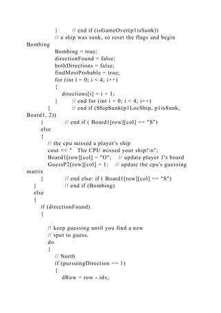 } // end if (isGameOver(p1isSunk))
// a ship was sunk, so reset the flags and begin
Bombing
Bombing = true;
directionFound = false;
bothDirections = false;
findMostProbable = true;
for (int i = 0; i < 4; i++)
{
directions[i] = i + 1;
} // end for (int i = 0; i < 4; i++)
} // end if (ShipSunk(p1LocShip, p1isSunk,
Board1, 2))
} // end if ( Board1[row][col] == "S")
else
{
// the cpu missed a player's ship
cout << " The CPU missed your ship!n";
Board1[row][col] = "O"; // update player 1's board
GuessP2[row][col] = 1; // update the cpu's guessing
matrix
} // end else: if ( Board1[row][col] == "S")
} // end if (Bombing)
else
{
if (directionFound)
{
// keep guessing until you find a new
// spot to guess.
do
{
// North
if (pursuingDirection == 1)
{
dRow = row - idx;
 