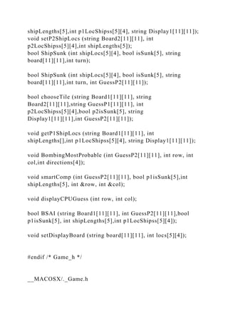 shipLengths[5],int p1LocShipss[5][4], string Display1[11][11]);
void setP2ShipLocs (string Board2[11][11], int
p2LocShipss[5][4],int shipLengths[5]);
bool ShipSunk (int shipLocs[5][4], bool isSunk[5], string
board[11][11],int turn);
bool ShipSunk (int shipLocs[5][4], bool isSunk[5], string
board[11][11],int turn, int GuessP2[11][11]);
bool chooseTile (string Board1[11][11], string
Board2[11][11],string GuessP1[11][11], int
p2LocShipss[5][4],bool p2isSunk[5], string
Display1[11][11],int GuessP2[11][11]);
void getP1ShipLocs (string Board1[11][11], int
shipLengths[],int p1LocShipss[5][4], string Display1[11][11]);
void BombingMostProbable (int GuessP2[11][11], int row, int
col,int directions[4]);
void smartComp (int GuessP2[11][11], bool p1isSunk[5],int
shipLengths[5], int &row, int &col);
void displayCPUGuess (int row, int col);
bool BSAI (string Board1[11][11], int GuessP2[11][11],bool
p1isSunk[5], int shipLengths[5],int p1LocShipss[5][4]);
void setDisplayBoard (string board[11][11], int locs[5][4]);
#endif /* Game_h */
__MACOSX/._Game.h
 