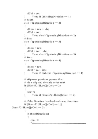 dCol = col;
} // end if (pursuingDirection == 1)
// South
else if (pursuingDirection == 2)
{
dRow = row + idx;
dCol = col;
} // end else if (pursuingDirection == 2)
// East
else if (pursuingDirection == 3)
{
dRow = row;
dCol = col + idx;
} // end else if (pursuingDirection == 3)
// West
else if (pursuingDirection == 4)
{
dRow = row;
dCol = col - idx;
} // end // end else if (pursuingDirection == 4)
// skip over previous guesses that
// hit a ship and the ship never sunk
if (GuessP2[dRow][dCol] == 2)
{
idx++;
} // end if (GuessP2[dRow][dCol] == 2)
// if the direction is a dead end swap directions
if (GuessP2[dRow][dCol] == 1 ||
GuessP2[dRow][dCol] == 3)
{
if (bothDirections)
{
cout <<
"-------------------------------------------------------
 